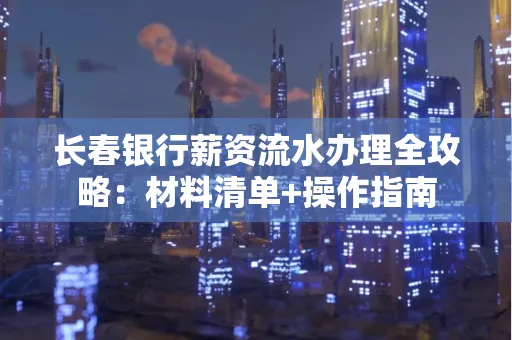 长春银行薪资流水办理全攻略：材料清单+操作指南